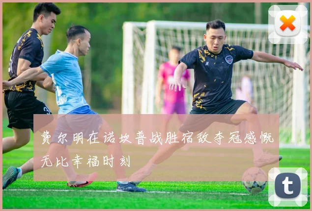 费尔明在诺坎普战胜宿敌夺冠感慨无比幸福时刻