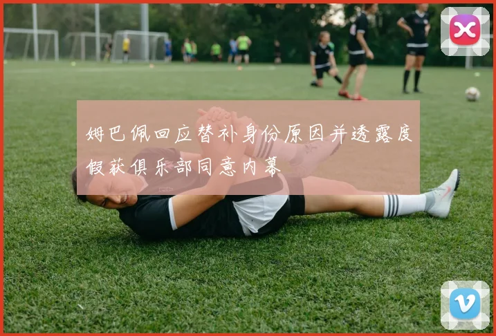 姆巴佩回应替补身份原因并透露度假获俱乐部同意内幕