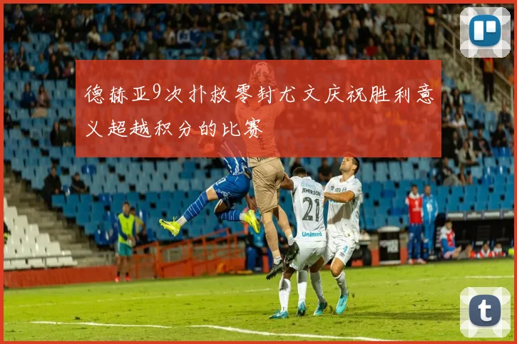 德赫亚9次扑救零封尤文庆祝胜利意义超越积分的比赛