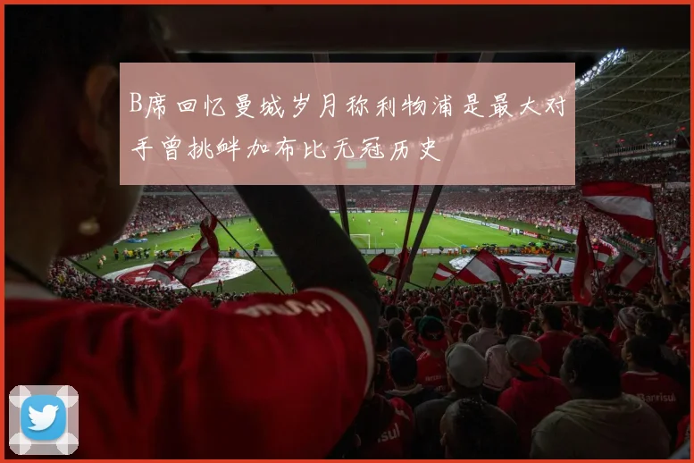 B席回忆曼城岁月称利物浦是最大对手曾挑衅加布比无冠历史