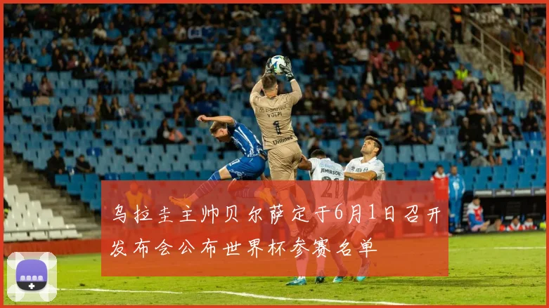 乌拉圭主帅贝尔萨定于6月1日召开发布会公布世界杯参赛名单