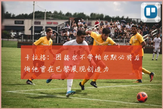 卡拉格：图赫尔不带帕尔默必将后悔他曾在巴黎展现创造力