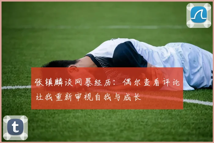 张镇麟谈网暴经历：偶尔查看评论让我重新审视自我与成长