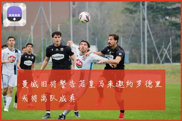 曼城旧将警告若皇马来邀约罗德里或将离队成真