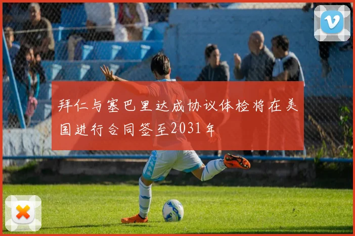 拜仁与塞巴里达成协议体检将在美国进行合同签至2031年