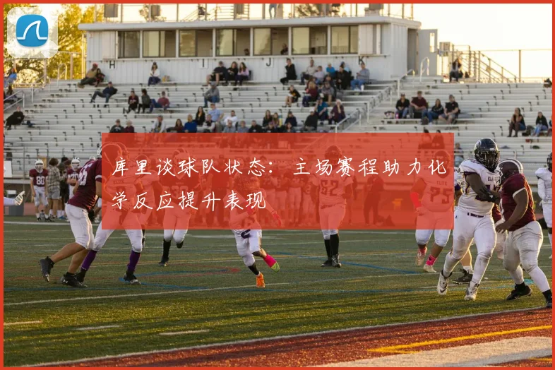 库里谈球队状态：主场赛程助力化学反应提升表现