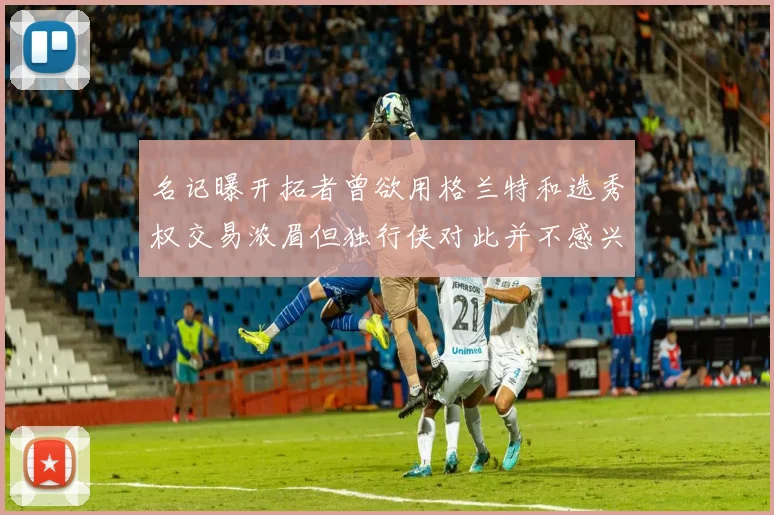 名记曝开拓者曾欲用格兰特和选秀权交易浓眉但独行侠对此并不感兴趣