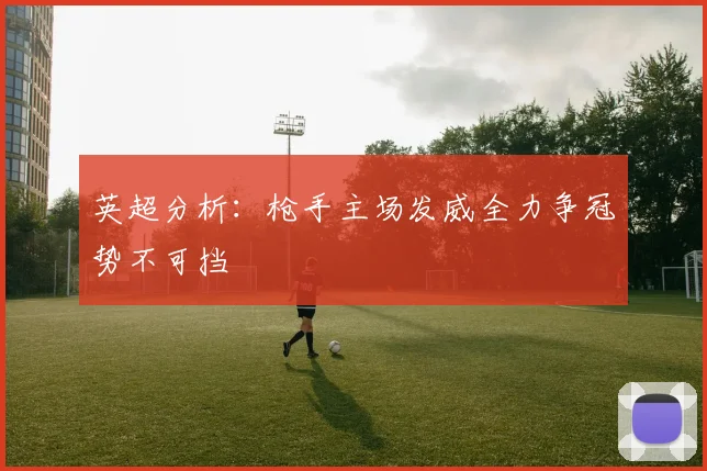 英超分析：枪手主场发威全力争冠势不可挡
