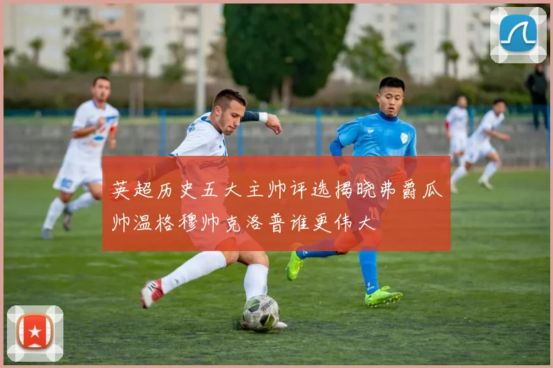 英超历史五大主帅评选揭晓弗爵瓜帅温格穆帅克洛普谁更伟大
