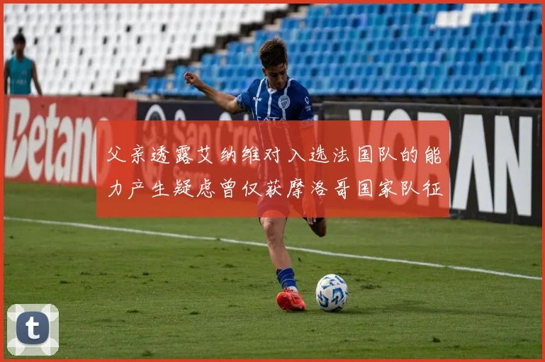 父亲透露艾纳维对入选法国队的能力产生疑虑曾仅获摩洛哥国家队征召