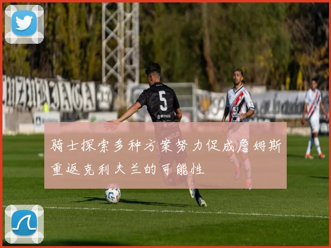骑士探索多种方案努力促成詹姆斯重返克利夫兰的可能性