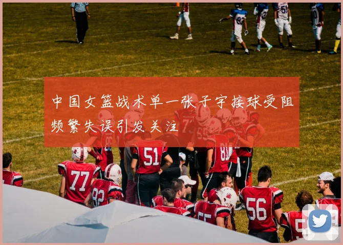中国女篮战术单一张子宇接球受阻频繁失误引发关注