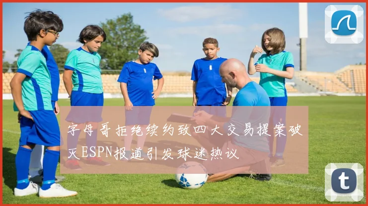 字母哥拒绝续约致四大交易提案破灭ESPN报道引发球迷热议