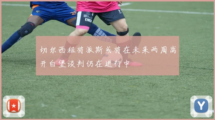 切尔西租将派斯或将在未来两周离开白堡谈判仍在进行中