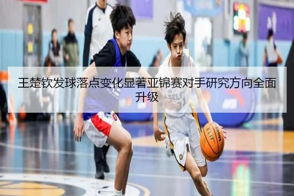 王楚钦发球落点变化显著亚锦赛对手研究方向全面升级